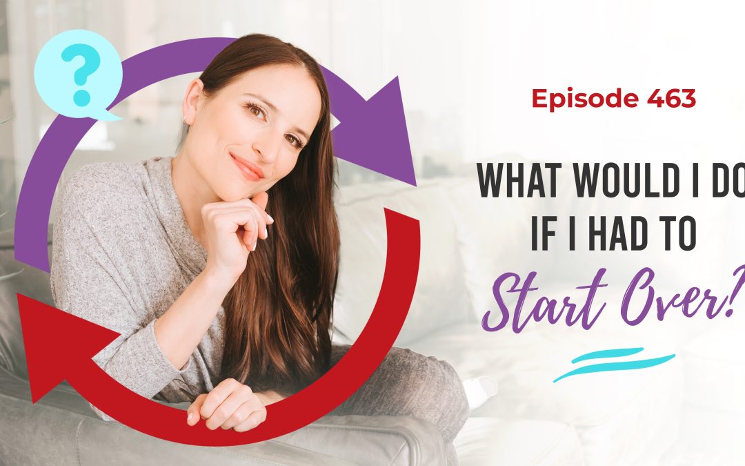 Ep. 463: What Would I Do If I Had To Start Over?